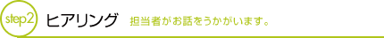 ヒアリング 担当者がお話をうかがいます。